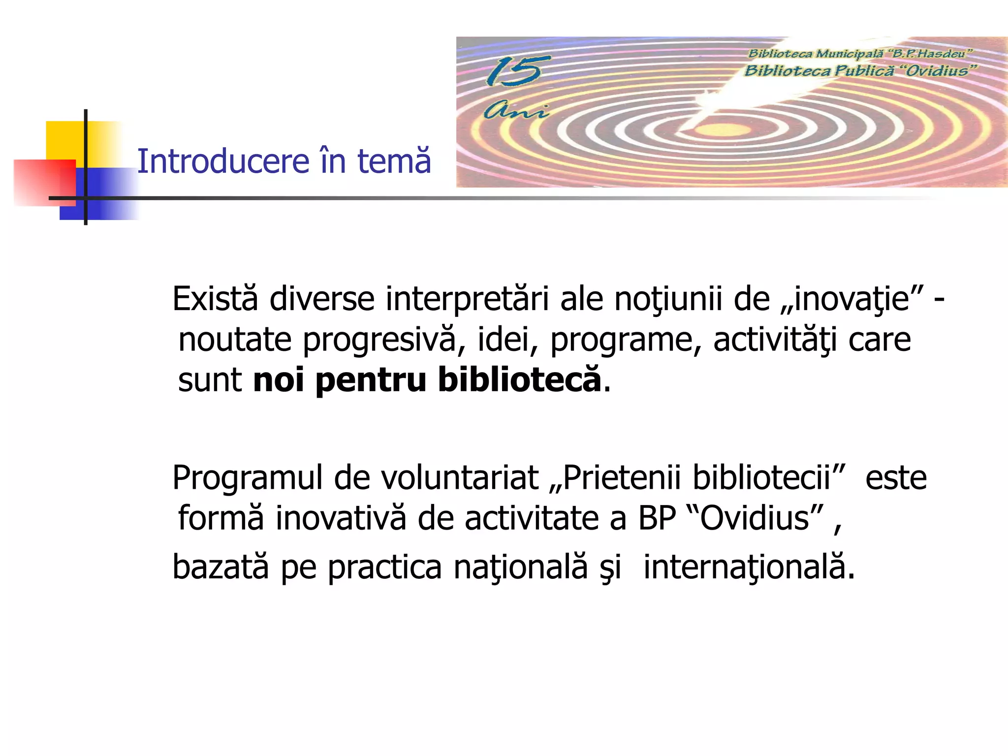 Introducere în temă Există diverse interpretări ale noţiunii de „inovaţie” - noutate progresivă, idei, programe, activităţi care sunt  noi pentru bibliotecă .  Programul de voluntariat „Prietenii bibliotecii”  este formă inovativă de activitate a BP “Ovidius” , bazată pe practica naţională şi  internaţională. 