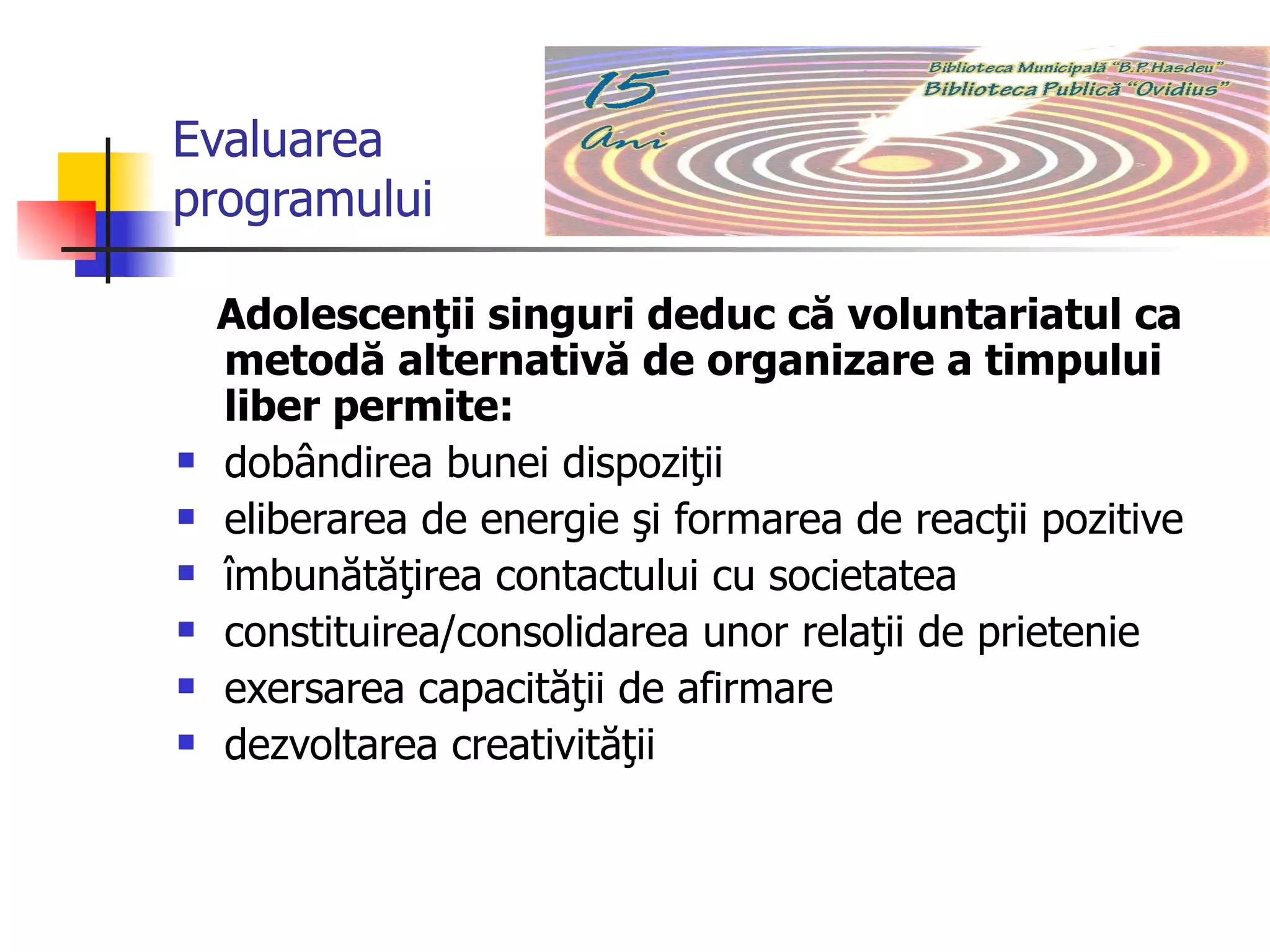 Evaluarea programului Adolescenţii singuri deduc că voluntariatul ca metodă alternativă de organizare a timpului liber permite:  dobândirea bunei dispoziţii eliberarea de energie şi formarea de reacţii pozitive îmbunătăţirea contactului cu societatea constituirea/consolidarea unor relaţii de prietenie exersarea capacităţii de afirmare dezvoltarea creativităţii 