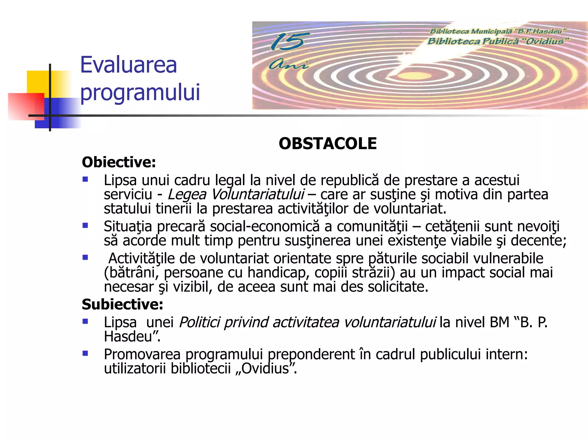 Evaluarea programului OBSTACOLE Obiective:  Lipsa unui cadru legal la nivel de republică de prestare a acestui serviciu -  Legea Voluntariatului  – care ar susţine şi motiva din partea statului tinerii la prestarea activităţilor de voluntariat.  Situaţia precară social-economică a comunităţii – cetăţenii sunt nevoiţi să acorde mult timp pentru susţinerea unei existenţe viabile şi decente;  Activităţile de voluntariat orientate spre păturile sociabil vulnerabile (bătrâni, persoane cu handicap, copiii străzii) au un impact social mai necesar şi vizibil, de aceea sunt mai des solicitate.  Subiective: Lipsa  unei  Politici privind activitatea voluntariatului   la nivel BM “B. P. Hasdeu”. Promovarea programului preponderent în cadrul publicului intern: utilizatorii bibliotecii „Ovidius”. 