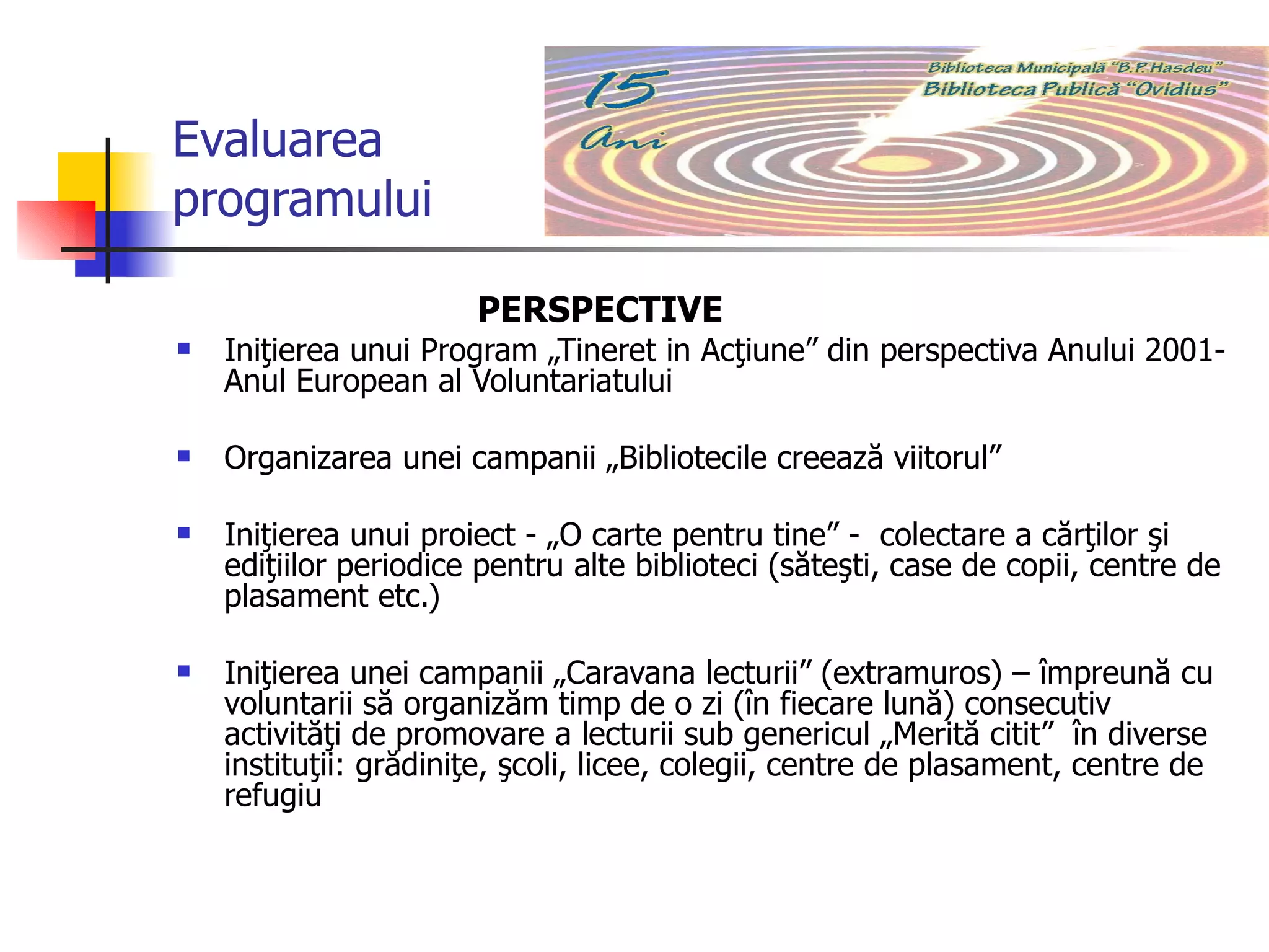 Evaluarea programului PERSPECTIVE   Iniţierea unui Program „Tineret in Acţiune” din perspectiva Anului 2001- Anul European al Voluntariatului Organizarea unei campanii „Bibliotecile creează viitorul”  Iniţierea unui proiect - „O carte pentru tine” -  colectare a cărţilor şi ediţiilor periodice pentru alte biblioteci (săteşti, case de copii, centre de plasament etc.) Iniţierea unei campanii „Caravana lecturii” (extramuros) – împreună cu voluntarii să organizăm timp de o zi (în fiecare lună) consecutiv activităţi de promovare a lecturii sub genericul „Merită citit”  în diverse instituţii: grădiniţe, şcoli, licee, colegii, centre de plasament, centre de refugiu 