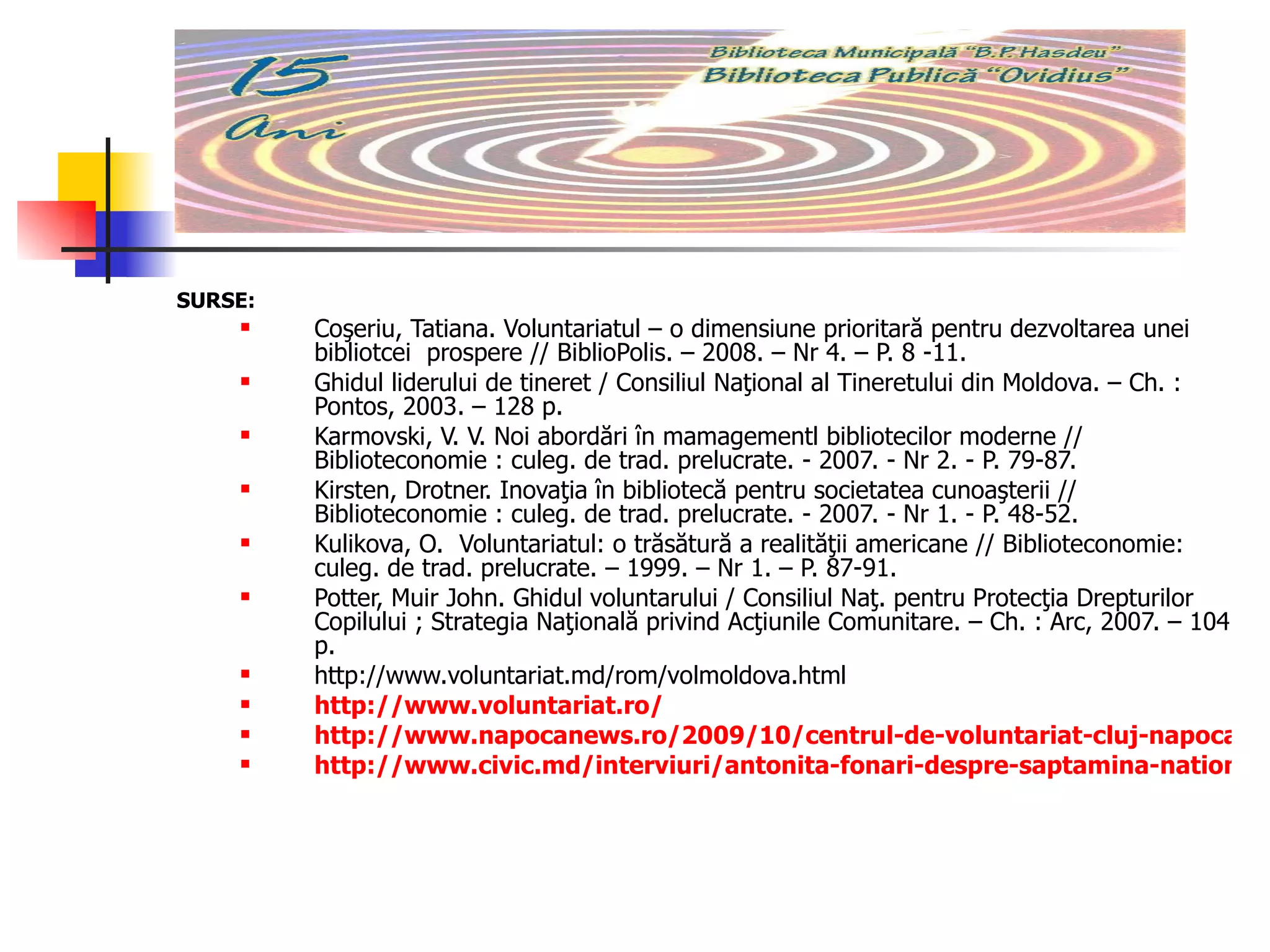 SURSE:  Coşeriu, Tatiana. Voluntariatul – o dimensiune prioritară pentru dezvoltarea unei bibliotcei  prospere // BiblioPolis. – 2008. – Nr 4. – P. 8 -11. Ghidul liderului de tineret / Consiliul Naţional al Tineretului din Moldova. – Ch. : Pontos, 2003. – 128 p.  Karmovski, V. V. Noi abordări în mamagementl bibliotecilor moderne // Biblioteconomie : culeg. de trad. prelucrate. ­ 2007. ­ Nr 2. ­ P. 79-87. Kirsten, Drotner. Inovaţia în bibliotecă pentru societatea cunoaşterii // Biblioteconomie : culeg. de trad. prelucrate. ­ 2007. ­ Nr 1. ­ P. 48-52.  Kulikova, O.  Voluntariatul: o trăsătură a realităţii americane // Biblioteconomie: culeg. de trad. prelucrate. – 1999. – Nr 1. – P. 87-91. Potter, Muir John. Ghidul voluntarului / Consiliul Naţ. pentru Protecţia Drepturilor Copilului ; Strategia Naţională privind Acţiunile Comunitare. – Ch. : Arc, 2007. – 104 p.  http://www.voluntariat.md/rom/volmoldova.html http://www.voluntariat.ro/ http://www.napocanews.ro/2009/10/centrul-de-voluntariat-cluj-napoca-colecteaza-carti-pentru-copiii-din-mediul-rural.html http://www.civic.md/interviuri/antonita-fonari-despre-saptamina-nationala-a-voluntariatului.html 