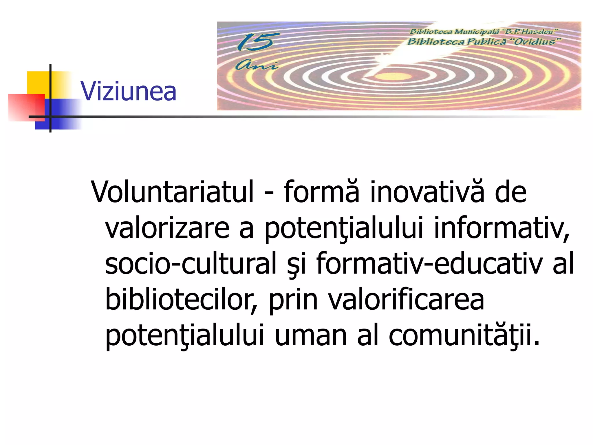 Viziunea Voluntariatul - formă inovativă de valorizare a potenţialului informativ, socio-cultural şi formativ-educativ al bibliotecilor, prin valorificarea potenţialului uman al comunităţii.   
