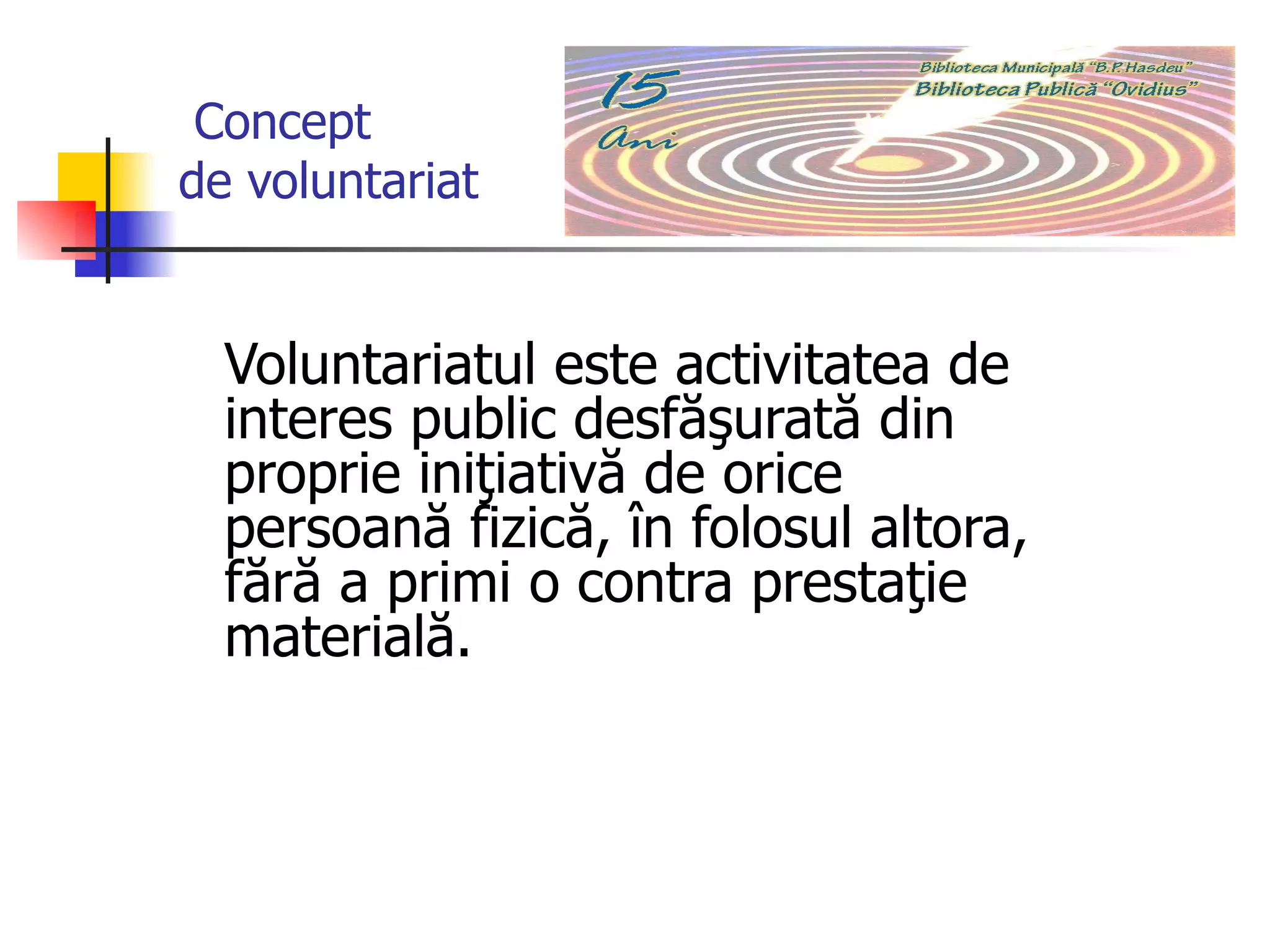 Concept    de voluntariat   Voluntariatul este activitatea de interes public desfăşurată din proprie iniţiativă de orice persoană fizică, în folosul altora, fără a primi o contra prestaţie materială.  