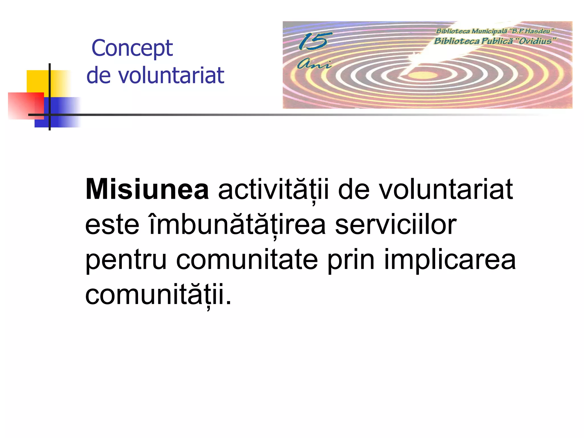 C oncept    de voluntariat Misiunea  activităţii de voluntariat este îmbunătăţirea serviciilor pentru comunitate prin implicarea comunităţii.  