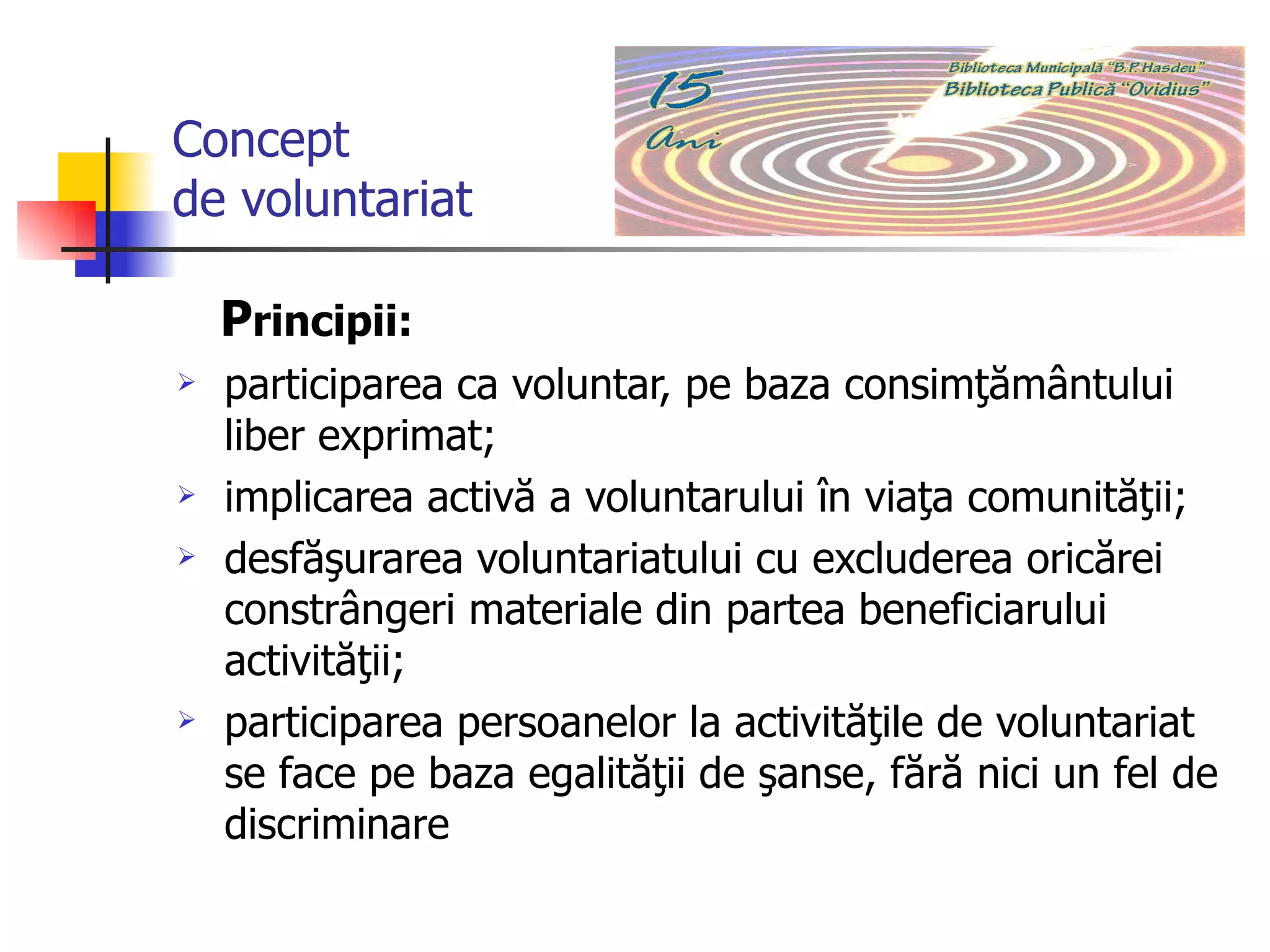 Concept  de voluntariat P rincipii:  participarea ca voluntar, pe baza consimţământului liber exprimat;  implicarea activă a voluntarului în viaţa comunităţii;  desfăşurarea voluntariatului cu excluderea oricărei constrângeri materiale din partea beneficiarului activităţii; participarea persoanelor la activităţile de voluntariat se face pe baza egalităţii de şanse, fără nici un fel de discriminare   