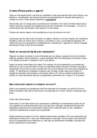 O vidro iPhone partiu, e agora? 
 
Todos os dias alguém parte o ecrã de um smartphone, todos dias alguém deixa cair na água o seu
telefone e, normalmente, ele deixa de funcionar convenientemente. A solução será reparar ou
comprar um novo? Pode reparar facilmente o vidro iPhone!
Esta dúvida, que nos chega todas as semanas ao Consultório, tem razão de existir porque hoje a
oferta é tanta que o preços dos smartphones pode nem compensar uma reparação… ou não, os
componentes hoje são também muito baratos e é fácil reparar.
Porque não mandar reparar o seu smartphone em vez de comprar um novo?
As pessoas não têm ideia mas é de facto um negócio rentável e com uma margem de crescimento
fantástica. Quem os mostra são os números, nos últimos 7 anos, os portugueses gastaram 441
milhões de euros em reparações e substituições de “smartphones”, segundo um estudo divulgado
pela Square Trade no ﬁnal do ano passado.
Quais as causas principais para reparações?
Segundo os dados do estudo e muita informação que nos chega, a quebra do ecrã é o principal
acidente registado. Estes acidentes, no geral, afectaram 28% dos utilizadores nos últimos 2 anos
e 4% destes usa ainda o smartphone com o ecrã partido.
Depois há outros casos dignos de registo. Por exemplo, 9% dos proprietários de smartphones
deixaram-no cair na casa de banho e mais concretamente dentro da sanita. Também é frequente
esqueceram-no em cima do carro e arrancarem, foi o que aconteceu a 8% dos casos chegados ao
estudo. 7% daniﬁcaram o dispositivo enquanto viam um jogo, muitas vezes cai do bolso na
emoção do momento mas há quem o arremesse contra a TV e até no campo de futebol (não é
inédito). Os mais extremosos lavaram o equipamento juntamente com a roupa, 3% do visados.
Mas custa mais reparar ou comprar um novo?
Essa é uma questão que actualmente é fácil de responder. Por exemplo, um ecrã+LCS de um
iPhone 5S pode custar menos de 90 euros e com garantia de 10 anos, ﬁzemos a simulação aqui:
iLoja!
Então vale a pena reparar…
Sem dúvida. O mercado mostra que a reparação e reabilitação dos smartphones (pode ser até
uma reabilitar de componentes) ﬁca mais em conta para o utilizador. Actualmente as lojas têm
diagnósticos gratuito e sem compromisso. Desta forma o utilizador pode ou não, mediante o
orçamento apresentado, avançar para a reparação.
Muitas empresas já reparam na hora. Segundo informações recolhidas, 95% das reparações são
efectuadas em menos de 1 hora, sem necessidade de marcação. Só isso ajuda a que não tenha
de ter um equipamento de substituição ou, caso seja um smartphone de trabalho, que deixe de
estar contactável por muito tempo.
 