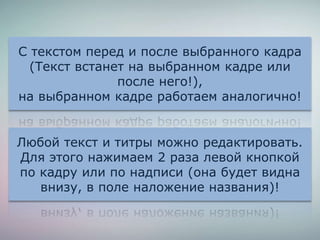 Любой текст и титры можно редактировать.
Для этого нажимаем 2 раза левой кнопкой
по кадру или по надписи (она будет видна
внизу, в поле наложение названия)!
С текстом перед и после выбранного кадра
(Текст встанет на выбранном кадре или
после него!),
на выбранном кадре работаем аналогично!
 