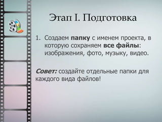 Этап I. Подготовка
1. Создаем папку с именем проекта, в
которую сохраняем все файлы:
изображения, фото, музыку, видео.
Совет: создайте отдельные папки для
каждого вида файлов!
 