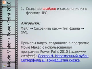 MovieMaker+PowerPoint2010 1. Создание слайдов и сохранение их в
формате JPG.
Алгоритм:
Файл Сохранить как Тип файла
JPG.
Примеры видео, созданного в программе
Movie Maker, с использованием
программы Power Point 2010 (создание
слайдов): Лесков Н. Неразменный рубль;
Сеттерфилд Д. Тринадцатая сказка.
 