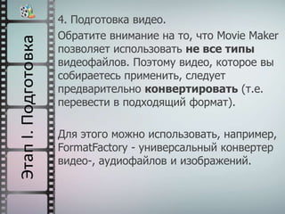 4. Подготовка видео.
Обратите внимание на то, что Movie Maker
позволяет использовать не все типы
видеофайлов. Поэтому видео, которое вы
собираетесь применить, следует
предварительно конвертировать (т.е.
перевести в подходящий формат).
Для этого можно использовать, например,
FormatFactory - универсальный конвертер
видео-, аудиофайлов и изображений.
 