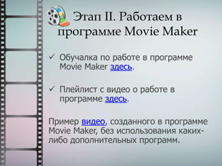 Этап II. Работаем в
программе Movie Maker
 Обучалка по работе в программе
Movie Maker здесь.
 Плейлист с видео о работе в
программе здесь.
Пример видео, созданного в программе
Movie Maker, без использования каких-
либо дополнительных программ.
 