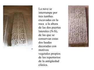 La nave se
interrumpe por
tres tumbas
excavadas en la
roca a la altura
de las dos puertas
laterales (N-S),
de las que se
conservan estas
dos laudas
decoradas con
motivos
vegetales propios
de los repertorios
de la antigüedad
clásica.
 