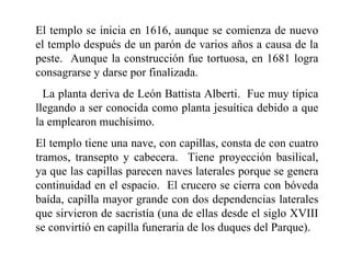 El templo se inicia en 1616, aunque se comienza de nuevo
el templo después de un parón de varios años a causa de la
peste. Aunque la construcción fue tortuosa, en 1681 logra
consagrarse y darse por finalizada.
  La planta deriva de León Battista Alberti. Fue muy típica
llegando a ser conocida como planta jesuítica debido a que
la emplearon muchísimo.
El templo tiene una nave, con capillas, consta de con cuatro
tramos, transepto y cabecera. Tiene proyección basilical,
ya que las capillas parecen naves laterales porque se genera
continuidad en el espacio. El crucero se cierra con bóveda
baída, capilla mayor grande con dos dependencias laterales
que sirvieron de sacristía (una de ellas desde el siglo XVIII
se convirtió en capilla funeraria de los duques del Parque).
 