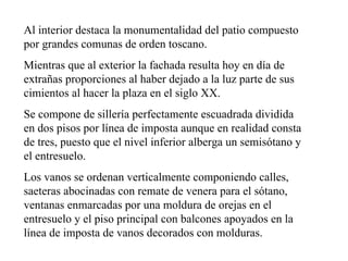 Al interior destaca la monumentalidad del patio compuesto
por grandes comunas de orden toscano.
Mientras que al exterior la fachada resulta hoy en día de
extrañas proporciones al haber dejado a la luz parte de sus
cimientos al hacer la plaza en el siglo XX.
Se compone de sillería perfectamente escuadrada dividida
en dos pisos por línea de imposta aunque en realidad consta
de tres, puesto que el nivel inferior alberga un semisótano y
el entresuelo.
Los vanos se ordenan verticalmente componiendo calles,
saeteras abocinadas con remate de venera para el sótano,
ventanas enmarcadas por una moldura de orejas en el
entresuelo y el piso principal con balcones apoyados en la
línea de imposta de vanos decorados con molduras.
 