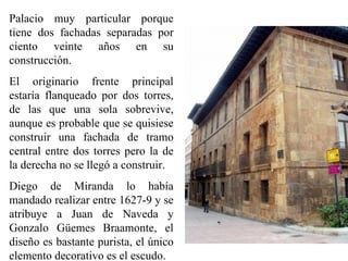 Palacio muy particular porque
tiene dos fachadas separadas por
ciento veinte años en su
construcción.
El originario frente principal
estaría flanqueado por dos torres,
de las que una sola sobrevive,
aunque es probable que se quisiese
construir una fachada de tramo
central entre dos torres pero la de
la derecha no se llegó a construir.
Diego de Miranda lo había
mandado realizar entre 1627-9 y se
atribuye a Juan de Naveda y
Gonzalo Güemes Braamonte, el
diseño es bastante purista, el único
elemento decorativo es el escudo.
 