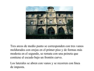                                                                                      




Tres arcos de medio punto se corresponden con tres vanos
moldurados con orejas en el primer piso y de formas más
modesta en el segundo, se remata con una peineta que
contiene el escudo bajo un frontón curvo.
Los laterales se abren con vanos y se recorren con línea
de imposta.
 