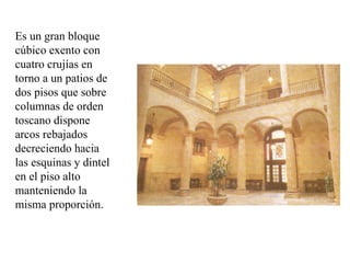 Es un gran bloque
cúbico exento con
cuatro crujías en
torno a un patios de
dos pisos que sobre
columnas de orden
toscano dispone
arcos rebajados
decreciendo hacia
las esquinas y dintel
en el piso alto
manteniendo la
misma proporción.
 