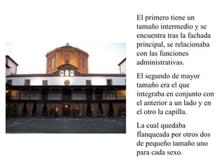 El primero tiene un
tamaño intermedio y se
encuentra tras la fachada
principal, se relacionaba
con las funciones
administrativas.
El segundo de mayor
tamaño era el que
integraba en conjunto con
el anterior a un lado y en
el otro la capilla.
La cual quedaba
flanqueada por otros dos
de pequeño tamaño uno
para cada sexo.
 