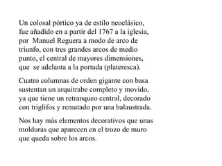 Un colosal pórtico ya de estilo neoclásico,
fue añadido en a partir del 1767 a la iglesia,
por Manuel Reguera a modo de arco de
triunfo, con tres grandes arcos de medio
punto, el central de mayores dimensiones,
que se adelanta a la portada (plateresca).
Cuatro columnas de orden gigante con basa
sustentan un arquitrabe completo y movido,
ya que tiene un retranqueo central, decorado
con triglifos y rematado por una balaustrada.
Nos hay más elementos decorativos que unas
molduras que aparecen en el trozo de muro
que queda sobre los arcos.
 