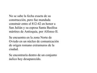 No se sabe la fecha exacta de su
construcción, pero fue mandada
construir entre el 812-42 en honor a
San Julián y su esposa Santa Basilisa
mártires de Antioquia, por Alfonso II.
Se encuentra en la zona Norte de
Oviedo en un núcleo de comunicación
de origen romano extramuros de la
ciudad.
Se encontraría dentro de un conjunto
áulico hoy desaparecido.
 