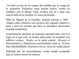 Un deán es uno de los cargos del cabildo que se ocupa de
la economía. Payarinos tenía mucho dinero, estaba en
conflicto con el obispo Vigil, rivaliza con él y erige una
casa al lado de la catedral, es como un desafío.
Obra de Miguel de la Guardia, fechada entrono a 1905.
Adapta estilo ecléctico con recursos del segundo imperio y
poco a poco la variante que hace es introducir decoración
menuda modernista.
Exteriormente presenta un esquema apaisado para servir al
lugar en el que está, no mucha altura para no competir con
edificio vecinos. Realce en la parte central. Recurre al
Renacimiento y Manierismo mezclándolos entre sí. El piso
bajo almohadillado, frontones curvos, arcos de medio punto
Habitada por los descendientes, acaba siendo comprada
para el conservatorio de música.
 