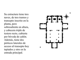 Su estructura tiene tres
naves, de tres tramos y
transepto inscrito en la
planta, pero
sobresaliente en altura,
y cabecera triple de
testero recto, cubierta
por bóveda de cañón.
Además, tiene dos
pórticos laterales de
acceso al transepto hoy
tapiados y otro en la
entrada principal.
 