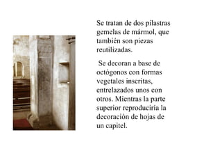 Se tratan de dos pilastras
gemelas de mármol, que
también son piezas
reutilizadas.
 Se decoran a base de
octógonos con formas
vegetales inscritas,
entrelazados unos con
otros. Mientras la parte
superior reproduciría la
decoración de hojas de
un capitel.
 