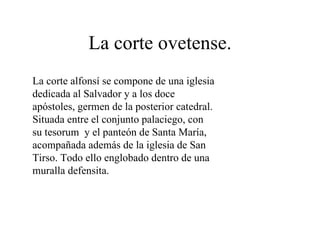La corte ovetense.
La corte alfonsí se compone de una iglesia
dedicada al Salvador y a los doce
apóstoles, germen de la posterior catedral.
Situada entre el conjunto palaciego, con
su tesorum y el panteón de Santa María,
acompañada además de la iglesia de San
Tirso. Todo ello englobado dentro de una
muralla defensita.
 