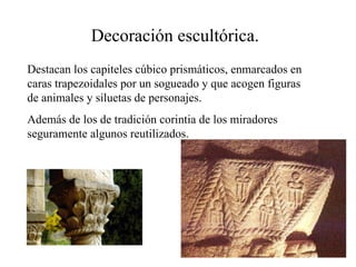 Decoración escultórica.
Destacan los capiteles cúbico prismáticos, enmarcados en
caras trapezoidales por un sogueado y que acogen figuras
de animales y siluetas de personajes.
Además de los de tradición corintia de los miradores
seguramente algunos reutilizados.
 