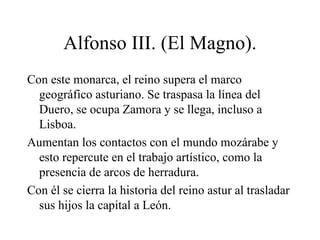 Alfonso III. (El Magno).
Con este monarca, el reino supera el marco
  geográfico asturiano. Se traspasa la línea del
  Duero, se ocupa Zamora y se llega, incluso a
  Lisboa.
Aumentan los contactos con el mundo mozárabe y
  esto repercute en el trabajo artístico, como la
  presencia de arcos de herradura.
Con él se cierra la historia del reino astur al trasladar
  sus hijos la capital a León.
 