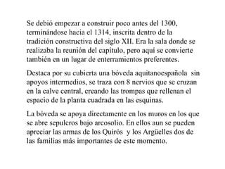 Se debió empezar a construir poco antes del 1300,
terminándose hacia el 1314, inscrita dentro de la
tradición constructiva del siglo XII. Era la sala donde se
realizaba la reunión del capítulo, pero aquí se convierte
también en un lugar de enterramientos preferentes.
Destaca por su cubierta una bóveda aquitanoespañola sin
apoyos intermedios, se traza con 8 nervios que se cruzan
en la calve central, creando las trompas que rellenan el
espacio de la planta cuadrada en las esquinas.
La bóveda se apoya directamente en los muros en los que
se abre sepulcros bajo arcosolio. En ellos aun se pueden
apreciar las armas de los Quirós y los Argüelles dos de
las familias más importantes de este momento.
 