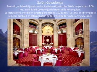 Salón Covadonga
  Este año, el fallo del jurado se hará público el miércoles 16 de mayo, a las 12:00
               hrs., en el Salón Covadonga del Hotel de la Reconquista.
Su lectura será emitida en directo para más de 150 países. La señal es libre y podrá
   seguirse también en Internet a través de la web de la Fundación: www.fpa.es
 