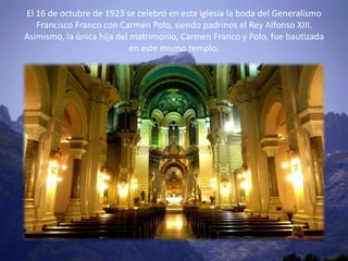 El 16 de octubre de 1923 se celebró en esta iglesia la boda del Generalísmo
   Francisco Franco con Carmen Polo, siendo padrinos el Rey Alfonso XIII.
Asimismo, la única hija del matrimonio, Carmen Franco y Polo, fue bautizada
                            en este mismo templo.
 