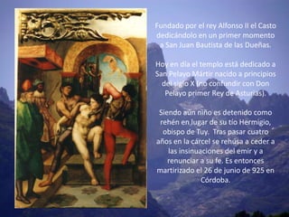 Fundado por el rey Alfonso II el Casto
dedicándolo en un primer momento
 a San Juan Bautista de las Dueñas.

Hoy en día el templo está dedicado a
San Pelayo Mártir nacido a principios
  del siglo X (no confundir con Don
   Pelayo primer Rey de Asturias).

 Siendo aún niño es detenido como
 rehén en lugar de su tío Hermigio,
  obispo de Tuy. Tras pasar cuatro
años en la cárcel se rehúsa a ceder a
    las insinuaciones del emir y a
    renunciar a su fe. Es entonces
martirizado el 26 de junio de 925 en
               Córdoba.
 