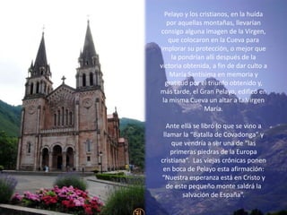 Pelayo y los cristianos, en la huída
   por aquellas montañas, llevarían
consigo alguna imagen de la Virgen,
   que colocaron en la Cueva para
implorar su protección, o mejor que
    la pondrían allí después de la
victoria obtenida, a fin de dar culto a
    María Santísima en memoria y
  gratitud por el triunfo obtenido y,
más tarde, el Gran Pelayo, edificó en
 la misma Cueva un altar a la Virgen
                 María.

  Ante ella se libró lo que se vino a
 llamar la “Batalla de Covadonga” y
    que vendría a ser una de “las
    primeras piedras de la Europa
cristiana”. Las viejas crónicas ponen
 en boca de Pelayo esta afirmación:
“Nuestra esperanza está en Cristo y
  de este pequeño monte saldrá la
        salvación de España”.
 