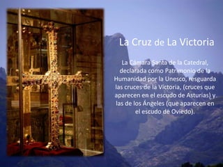 La Cruz de La Victoria
   La Cámara Santa de la Catedral,
  declarada como Patrimonio de la
Humanidad por la Unesco, resguarda
las cruces de la Victoria, (cruces que
aparecen en el escudo de Asturias) y
las de los Ángeles (que aparecen en
        el escudo de Oviedo).
 