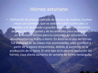 Hórreo asturiano
• Edificación de planta cuadrada de cámara de madera, muchas
     veces con corredor, que se sostiene sobre cuatro pies, o
    pegollos y es destinada a guardar y conservar los alimentos
   alejados de la humedad y de los animales para mantenerlos
      en un estado óptimo para su consumo. En asturiano se
  denomina hórrio, horru u horro. En Asturias el uso del hórreo
   fue exclusivo de las clases más acomodadas, pero proliferó a
     partir de la época renacentista, debido al aumento de la
  producción de la tierra. El otro tipo es la panera, evolución del
  hórreo, cuya planta aumenta de tamaño de forma rectangular.
 