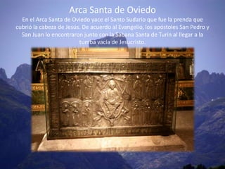 Arca Santa de Oviedo
  En el Arca Santa de Oviedo yace el Santo Sudario que fue la prenda que
cubrió la cabeza de Jesús. De acuerdo al Evangelio, los apóstoles San Pedro y
  San Juan lo encontraron junto con la Sábana Santa de Turín al llegar a la
                         tumba vacía de Jesucristo.
 