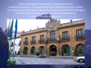 Edificio del Siglo XVI destinado a ser establecimiento
 hospitalario (hospicio y hospital) de grandes dimensiones para la época.
Fue restaurado en 1942 por la diputación provincial y desde 1972 alberga al
        Hotel de la Reconquista, una de las sedes principales de los
                        Premios Príncipe de Asturias.
 