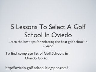5 Lessons To Select A Golf
School In Oviedo
Learn the best tips for selecting the best golf school in
Oviedo
To find complete list of Golf Schools in
Oviedo Go to:
http://oviedo-golf-school.blogspot.com/
 