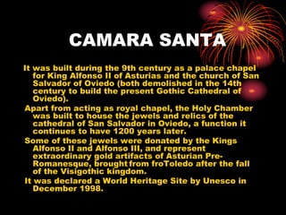CAMARA SANTA 
It was built during the 9th century as a palace chapel 
for King Alfonso II of Asturias and the church of San 
Salvador of Oviedo (both demolished in the 14th 
century to build the present Gothic Cathedral of 
Oviedo). 
Apart from acting as royal chapel, the Holy Chamber 
was built to house the jewels and relics of the 
cathedral of San Salvador in Oviedo, a function it 
continues to have 1200 years later. 
Some of these jewels were donated by the Kings 
Alfonso II and Alfonso III, and represent 
extraordinary gold artifacts of Asturian Pre- 
Romanesque, brought from froToledo after the fall 
of the Visigothic kingdom. 
It was declared a World Heritage Site by Unesco in 
December 1998. 
 