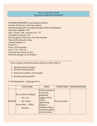 I.F.D.C. LENGUAS VIVAS
TALLER DE PRÁCTICA DOCENTE
ALUMNO RESIDENTE: Liza Alejandra Oviedo
Período de Práctica: Nivel Secundaria
Institución Educativa: Colegio Secundario María Auxiliadora
Dirección: Zeballos 1191
Sala / Grado / Año - sección: 4to - TT
Cantidad de alumnos: 29
Nivel lingüístico del curso: Pre-intermediate
Tipo de Planificación: Clase
Unidad Temática: 1
Clase Nº: 1
Fecha: 30 de Octubre
Hora: 7.55 – 8.35 am
Duración de la clase: 40 min.
Fecha de entrega: 26 de Octubre
· Aims or goals: During this lesson, learners will be able to:
1. Identify family members.
2. Develop listening skills.
3. Name the members of the family.
4. Develop speaking skills.
• Teaching points: - language focus:
FUNCTIONS LEXIS STRUCTURES PRONUNCIATION
REVIEW
Do you like travelling?
- Yes, I do.
- No, I don´t.
Do you like …? Why?
- Because …
Words connected
to tourism:
guidebook,
luggage, hotel,
tickets,
sightseeing,
passport,
package holiday,
train/boat/plane,
trip/excursion
Present simple -
 