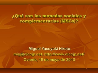 ¿Qué son las monedas sociales y¿Qué son las monedas sociales y
complementarias (MSCs)?complementarias (MSCs)?
Miguel Yasuyuki HirotaMiguel Yasuyuki Hirota
mig@olccjp.net, http://www.olccjp.net/mig@olccjp.net, http://www.olccjp.net/
Oviedo, 19 de mayo de 2013Oviedo, 19 de mayo de 2013
 
