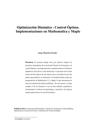 Optimización Dinámica - Control Óptimo.
Implementaciones en Mathematica y Maple
Jorge Mauricio Oviedo 1
Resumen: El presente trabajo tiene por objetivo integrar los
principios matemáticos de la teoría del Cálculo de Variaciones y el
control Óptimo con programaciones computacionales en Softwares
algebraicos. Para llevar a cabo dicha tarea se presenta una revisión
teórica de tales tópicos de una manera clara y accesible sin por ello
perder rigurosidad en su tratamiento. Se brindan además rutinas de
programación en Mathematica 5.2 y Maple 10 que automatizan la
tarea de resolución de dichos problemas. De esta manera, se logra
cumplir el fin de fomentar el uso de tales métodos cuantitativos
minimizando el esfuerzo de aprendizaje y resolución. Se incluyen
además aplicaciones a la teoría Económica.
Palabras clave: Ecuaciones Diferenciales, Calculo de Variaciones, Control Óptimo,
Optimización, Ecuación de Euler, Condiciones de Transversalidad.
1
joviedo@eco.unc.edu.ar
 