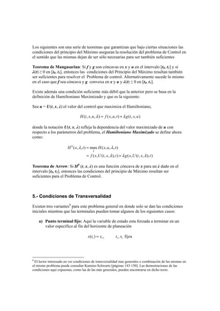 Los siguientes son una serie de teoremas que garantizan que bajo ciertas situaciones las
condiciones del principio del Máximo aseguran la resolución del problema de Control en
el sentido que las mismas dejan de ser sólo necesarias para ser también suficientes
Teorema de Mangasarian: Si f y g son cóncavas en x y u en el intervalo [t0, t1] y si
λ(t) ≥ 0 en [t0, t1], entonces las condiciones del Principio del Máximo resultan también
ser suficientes para resolver el Problema de control. Alternativamente sucede lo mismo
en el caso que f sea cóncava y g convexa en x y u y λ(t) ≤ 0 en [t0, t1].
Existe además una condición suficiente más débil que la anterior pero se basa en la
definición de Hamiltoniano Maximizado y que es la siguiente:
Sea u = U(t, x, λ) el valor del control que maximiza el Hamiltoniano,
( , , , ) ( , , ) ( , , )λ λ= +H t x u f x u t g t x u
donde la notación U(t, x, λ) refleja la dependencia del valor maximizado de u con
respecto a los parámetros del problema, el Hamiltoniano Maximizado se define ahora
como:
0
( , , ) max ( , , , )
( , ( , , ), ) ( , ( , , ), )
λ λ
λ λ λ
=
= +
u
H x t H x u t
f x U t x t g x U t x t
Teorema de Arrow: Si H0
(t, x, λ) es una función cóncava de x para un λ dado en el
intervalo [t0, t1], entonces las condiciones del principio de Máximo resultan ser
suficientes para el Problema de Control.
5.- Condiciones de Transversalidad
Existen tres variantes8
para este problema general en donde solo se dan las condiciones
iniciales mientras que las terminales pueden tomar algunos de los siguientes casos:
a) Punto terminal fijo: Aquí la variable de estado esta forzada a terminar en un
valor específico al fin del horizonte de planeación
1 1 1 1( ) , , fijosx t x t x=
8
El lector interesado en ver condiciones de transversalidad mas generales o combinación de las mismas en
el mismo problema puede consultar Kamien-Schwartz [páginas 143-150]. Las demostraciones de las
condiciones aquí expuestas, como las de las más generales, pueden encontrarse en dicho texto.
 