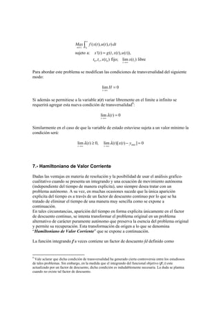 0( )
0 1 0 1
( ( ), ( ), )
sujeto a: '( ) ( , ( ), ( )),
, , ( ) fijo; lim ( ) libre
tu t
t
Max f x t u t t dt
x t g t x t u t
t t x t x t
∞
→∞
=
∫
Para abordar este problema se modifican las condiciones de transversalidad del siguiente
modo:
lim 0
t
H
→∞
=
Si además se permitiese a la variable x(t) variar libremente en el límite a infinito se
requerirá agregar esta nueva condición de transversalidad9
:
lim ( ) 0
t
tλ
→∞
=
Similarmente en el caso de que la variable de estado estuviese sujeta a un valor mínimo la
condición será:
minlim ( ) 0, lim ( )[ ( ) ] 0
t t
t t x t yλ λ
→∞ →∞
≥ − =
7.- Hamiltoniano de Valor Corriente
Dadas las ventajas en materia de resolución y la posibilidad de usar el análisis grafico-
cualitativo cuando se presenta un integrando y una ecuación de movimiento autónoma
(independiente del tiempo de manera explícita), uno siempre desea tratar con un
problema autónomo. A su vez, en muchas ocasiones sucede que la única aparición
explicita del tiempo es a través de un factor de descuento continuo por lo que se ha
tratado de eliminar el tiempo de una manera muy sencilla como se expone a
continuación.
En tales circunstancias, aparición del tiempo en forma explícita únicamente en el factor
de descuento continuo, se intenta transformar el problema original en un problema
alternativo de carácter puramente autónomo que preserva la esencia del problema original
y permite su recuperación. Esta transformación da origen a lo que se denomina
“Hamiltoniano de Valor Corriente” que se expone a continuación.
La función integrando f a veces contiene un factor de descuento fd definido como
9
Vale aclarar que dicha condición de transversalidad ha generado cierta controversia entre los estudiosos
de tales problemas. Sin embargo, en la medida que el integrando del funcional objetivo (f(.)) este
actualizado por un factor de descuento, dicha condición es indudablemente necesaria. La duda se plantea
cuando no existe tal factor de descuento.
 