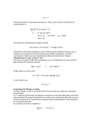 t
fd e ρ−
=
Tal función puede ser expresada como f(t,y,u) = G(t,y,u) fd, entonces el problema de
control óptimo es
1
0( )
0 1 1
( , ( ), ( ))
. . ( , ( ), ( ))
( ) , ( ) libre, , , dados
( )
t
t
tt
Max G t t t e dt
s t t t t
t t t
t
ρ−
=
=
∈ Ω
∫u
0 0
x u
x' g x u
x x x x
u
Por definición, el Hamiltoniano adopta la forma
( , , , ) ( , , , ) ( ) ( , , , )t
H t G t e t tρ−
= +y u λ x u λ λ g x u λ
Ahora bien, el Principio del Máximo exige la diferenciación de H con respecto a u y x,
sumado a que la presencia del factor de descuento añade complejidad, un artificio
conveniente es definir un nuevo Hamiltoniano librado de dicho factor, llamado
“Hamiltoniano de valor corriente” (Hc).
Este nuevo concepto del Hc debe acompañarse con el “multiplicador de valor corriente”
m(t) definido de la siguiente manera:
( ) ( ) ( ) ( )t t
t t e t t eρ ρ−
= ⇒ =m λ λ m
El Hc. puede ser escrito como
( , , ) ( ) ( , , )t
CH He G t t tρ
≡ = +x u m g x u
Lo que implica que
t
CH H e ρ−
≡
El principio del Máximo revisado
Al elegir trabajar con Hc en vez de H, deben revisarse todas las condiciones obtenidas
anteriormente.
La 1ª condición del Principio del Máximo consistente en maximizar H respecto de u para
cada momento del tiempo esencialmente no cambia, solo sustituyendo H por Hc ya que el
término exponencial es constante para cualquier t dado comprobándose la maximización
en el mismo u particular.
La condición revisada se simplifica a
0 1, [ , ]CMax H t t t
∈Ω
∀ ∈
u
 