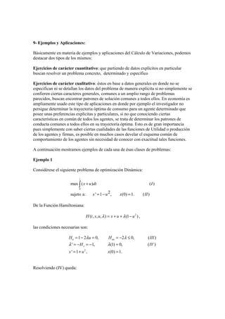 9- Ejemplos y Aplicaciones:
Básicamente en materia de ejemplos y aplicaciones del Cálculo de Variaciones, podemos
destacar dos tipos de los mismos:
Ejercicios de carácter cuantitativo: que partiendo de datos explícitos en particular
buscan resolver un problema concreto, determinado y específico
Ejercicios de carácter cualitativo: éstos en base a datos generales en donde no se
especifican ni se detallan los datos del problema de manera explicita si no simplemente se
confieren ciertas caracteres generales, comunes a un amplio rango de problemas
parecidos, buscan encontrar patrones de solución comunes a todos ellos. En economía es
ampliamente usado este tipo de aplicaciones en donde por ejemplo el investigador no
persigue determinar la trayectoria óptima de consumo para un agente determinado que
posee unas preferencias explicitas y particulares, si no que conociendo ciertas
características en común de todos los agentes, se trata de determinar los patrones de
conducta comunes a todos ellos en su trayectoria óptima. Esto es de gran importancia
pues simplemente con saber ciertas cualidades de las funciones de Utilidad o producción
de los agentes y firmas, es posible en muchos casos develar el esquema común de
comportamiento de los agentes sin necesidad de conocer con exactitud tales funciones.
A continuación mostramos ejemplos de cada una de ésas clases de problemas:
Ejemplo 1
Considérese el siguiente problema de optimización Dinámica:
1
0
max ( ) ( )
2sujeto a: ' 1 , (0) 1. ( )
x u dt I
x u x II
+
= − =
∫
De la Función Hamiltoniana:
2
( , , , ) (1 )H t x u x u uλ λ= + + − ,
las condiciones necesarias son:
2
1 2 0, 2 0, ( )
' 1, (1) 0, ( )
' 1 , (0) 1.
u uu
x
H u H III
H IV
x u x
λ λ
λ λ
= − = = − ≤
= − = − =
= + =
Resolviendo (IV) queda:
 