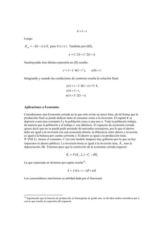 1 .tλ = −
Luego
2(1 ) 0,uuH t= − − ≤ para 0 1t≤ ≤ . También por (III),
1/ 2 1/ 2(1 )u tλ= = −
Sustituyendo ésta última expresión en (II) resulta:
2
' 1 1/ 4(1 ), (0) 1.x t x= − − =
Integrando y usando las condiciones de contorno resulta la solución final:
( ) 1/ 4(1 ) 5/ 4,
( ) 1 ,
( ) 1/ 2(1 ).
x t t t
y t t
u t t
= − − +
= −
= −
Aplicaciones a Economía:
Consideremos una Economía cerrada en la que solo existe un único bien, de tal forma que la
producción final se puede dedicar tanto al consumo como a la inversión. El capital K se
deprecia a una tasa constante δ y la población crece a una tasa n. Toda la población trabaja,
de manera que la población y el trabajo L son idénticos. El supuesto de economía cerrada
quiere decir que no se puede pedir prestado de mercados extranjeros, por lo que el ahorro
debe ser igual a la inversión (en una economía abierta, la diferencia entre ahorro e inversión
es igual a la balanza por cuenta corriente.). El ahorro es igual a la producción total,
Y=F(K,L), menos el consumo, C (en este modelo tampoco hay gobierno por lo que no hay
impuestos ni ahorro público). La inversión bruta es igual a la inversión neta, K , mas la
depreciación, δK. Tenemos pues que la restricción de la economía cerrada requiere:
( , )t t t t tK F K L C Kδ= − −
La que expresada en términos per-capita resulta10
:
( ) ( )k f k c n kδ= − − +
Los consumidores maximizan su utilidad dada por el funcional:
10
Suponiendo que la función de producción es homogénea de grado uno, se dividen ambos miembros por L
con lo que resulta la expresión allí expuesta.
 