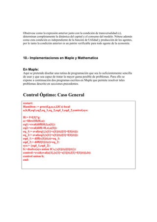 Obsérvese como la expresión anterior junto con la condición de transversalidad (c),
determinan completamente la dinámica del capital y el consumo del modelo. Nótese además
como esta condición es independiente de la función de Utilidad y producción de los agentes,
por lo tanto la condición anterior es un patrón verificable para todo agente de la economía.
10.- Implementaciones en Maple y Mathematica
En Maple:
Aquí se pretende diseñar una rutina de programación que sea lo suficientemente sencilla
de usar y que sea capaz de tratar la mayor gama posible de problemas. Para ello se
expone a continuación dos programas escritos en Maple que permite resolver tales
problemas descrito en secciones precedentes.
Control Óptimo: Caso General
restart:
Hamilton := proc(f,g,u,x,l,ICs) local
a,b,H,eq1,eq2,eq_1,eq_2,eqd_1,eqd_2,control,sys:
H:= f+l[1]*g:
a:=libreIII(H,u):
eq1:=eval(diff(H,l),a[1]):
eq2:=eval(diff(-H,x),a[1]):
eq_1:= eval(eq1,[x[1]=x[1](t),l[1]=l[1](t)]):
eq_2:= eval(eq2,[x[1]=x[1](t),l[1]=l[1](t)]):
eqd_1:= diff(x[1](t),t)=eq_1:
eqd_2:= diff(l[1](t),t)=eq_2:
sys:= {eqd_1,eqd_2}:
b:=dsolve(sys union ICs,{x[1](t),l[1](t)}):
control:=eval(eval(a[1],[x[1]=x[1](t),l[1]=l[1](t)]),b):
control union b;
end:
 